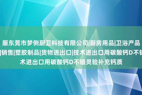 服东莞市梦侧厨卫科技有限公司|厨房用品|卫浴产品|金属制品|模具|销售|塑胶制品|货物进出口|技术进出口用碳酸钙D不错灵验补充钙质
